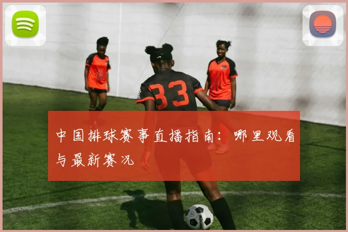 中国排球赛事直播指南：哪里观看与最新赛况