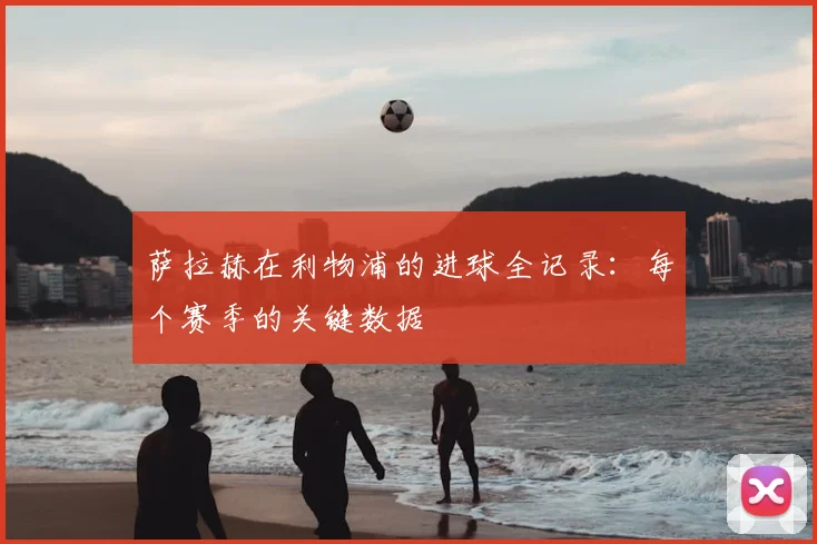 萨拉赫在利物浦的进球全记录:每个赛季的关键数据